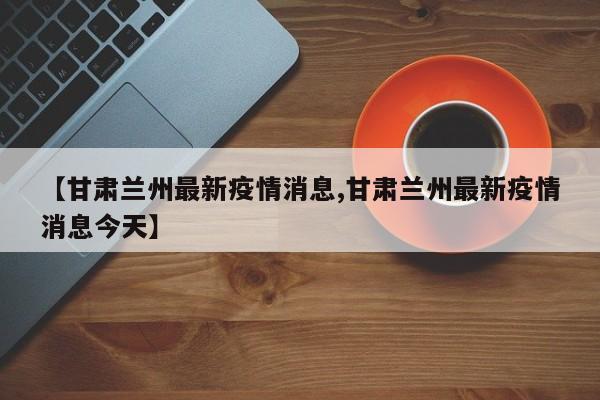 【甘肃兰州最新疫情消息,甘肃兰州最新疫情消息今天】