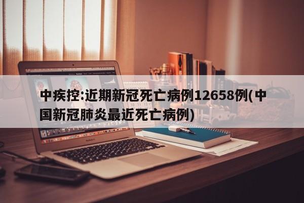 中疾控:近期新冠死亡病例12658例(中国新冠肺炎最近死亡病例)