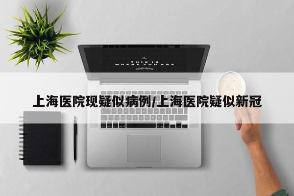上海医院现疑似病例/上海医院疑似新冠