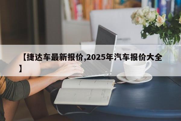 【捷达车最新报价,2025年汽车报价大全】