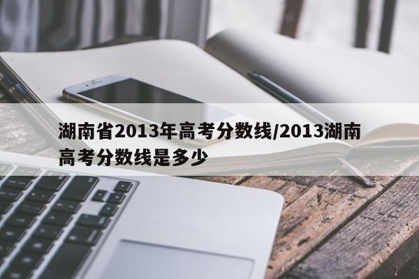湖南省2013年高考分数线/2013湖南高考分数线是多少