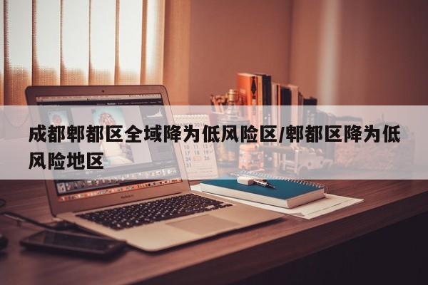 成都郫都区全域降为低风险区/郫都区降为低风险地区