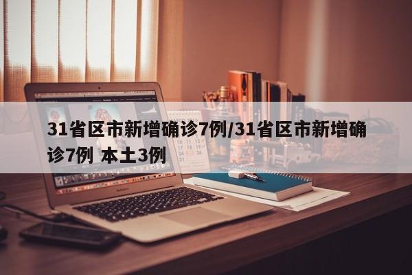 31省区市新增确诊7例/31省区市新增确诊7例 本土3例