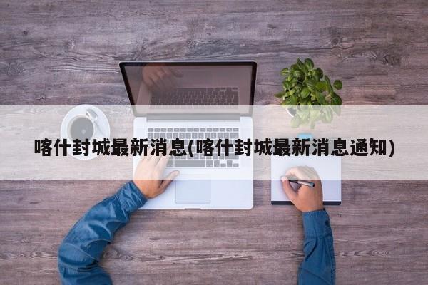 喀什封城最新消息(喀什封城最新消息通知)