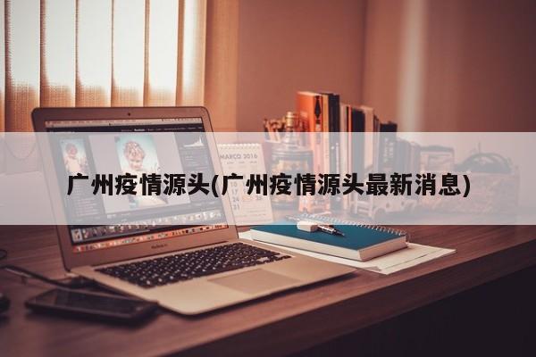 广州疫情源头(广州疫情源头最新消息)