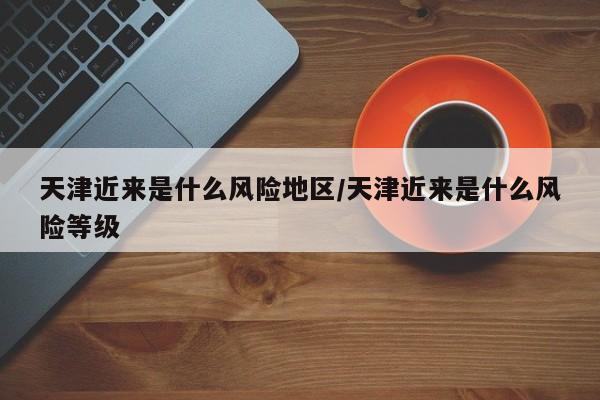 天津近来是什么风险地区/天津近来是什么风险等级
