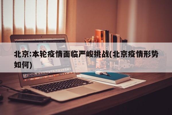 北京:本轮疫情面临严峻挑战(北京疫情形势如何)