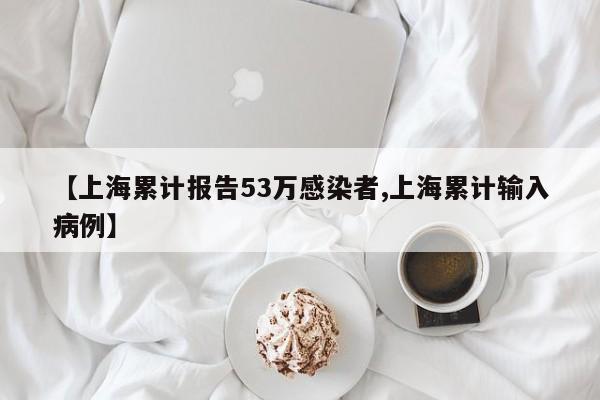 【上海累计报告53万感染者,上海累计输入病例】