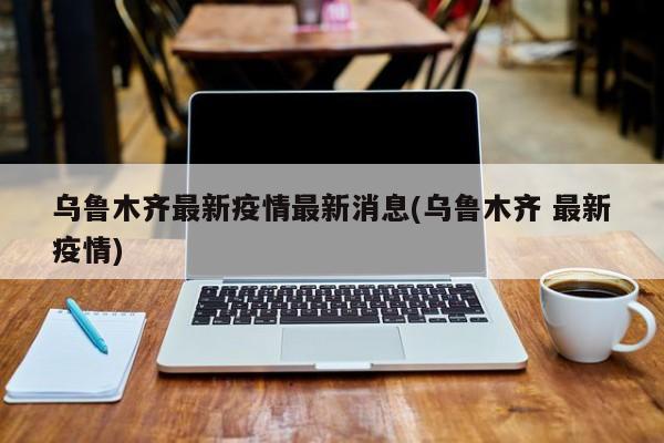 乌鲁木齐最新疫情最新消息(乌鲁木齐 最新疫情)