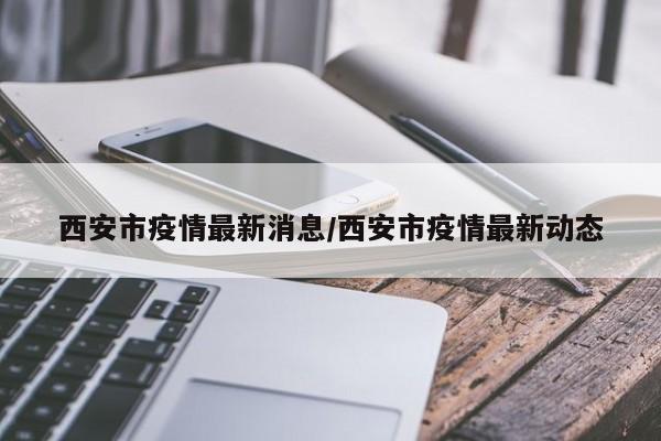 西安市疫情最新消息/西安市疫情最新动态
