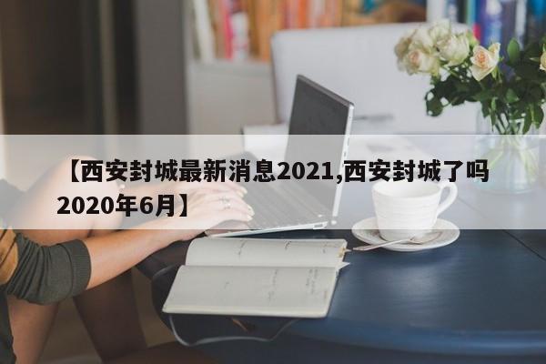 【西安封城最新消息2021,西安封城了吗2020年6月】