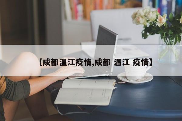 【成都温江疫情,成都 温江 疫情】