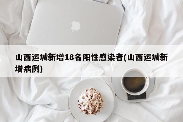 山西运城新增18名阳性感染者(山西运城新增病例)