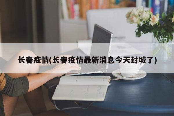 长春疫情(长春疫情最新消息今天封城了)