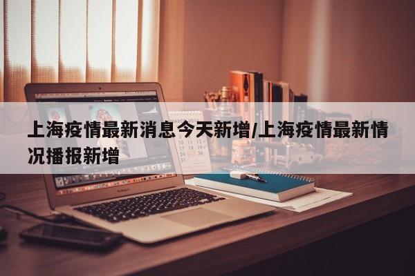 上海疫情最新消息今天新增/上海疫情最新情况播报新增