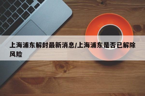 上海浦东解封最新消息/上海浦东是否已解除风险