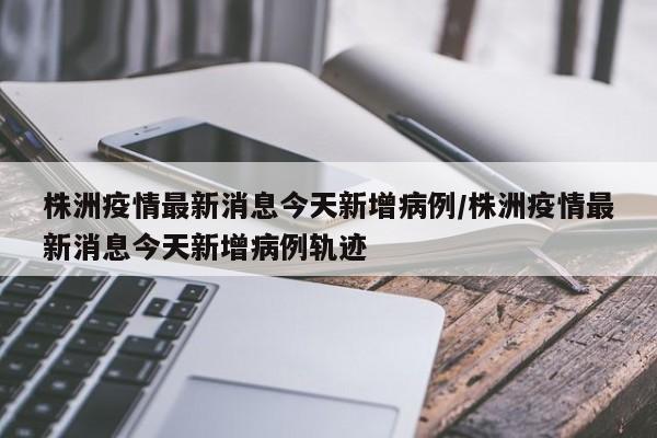 株洲疫情最新消息今天新增病例/株洲疫情最新消息今天新增病例轨迹