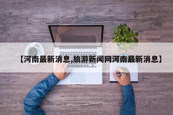 【河南最新消息,旅游新闻网河南最新消息】