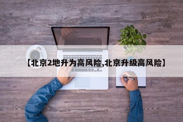 【北京2地升为高风险,北京升级高风险】