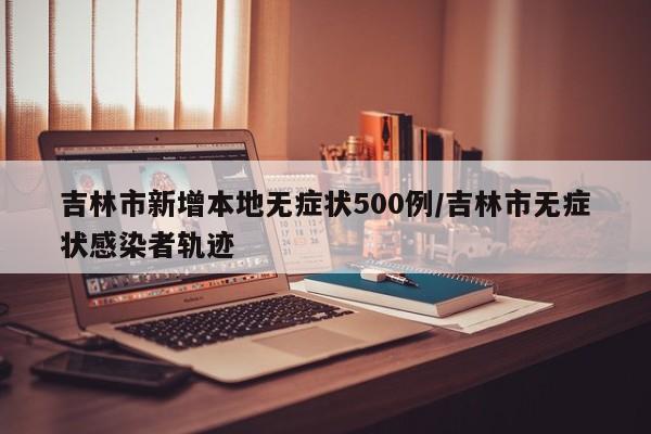 吉林市新增本地无症状500例/吉林市无症状感染者轨迹