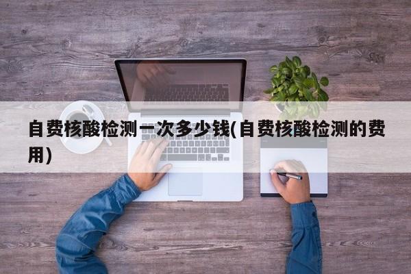自费核酸检测一次多少钱(自费核酸检测的费用)