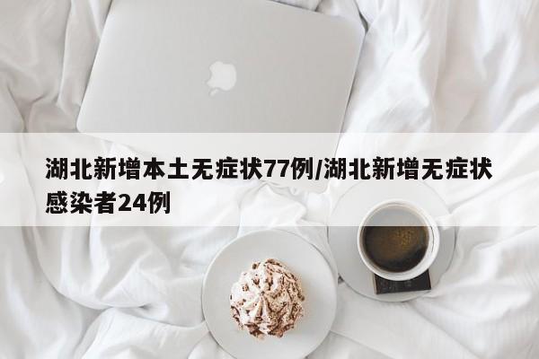 湖北新增本土无症状77例/湖北新增无症状感染者24例