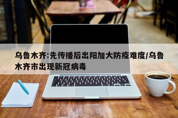 乌鲁木齐:先传播后出阳加大防疫难度/乌鲁木齐市出现新冠病毒