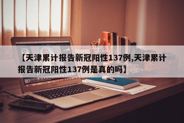 【天津累计报告新冠阳性137例,天津累计报告新冠阳性137例是真的吗】