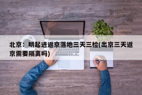 北京:明起进返京落地三天三检(出京三天返京需要隔离吗)