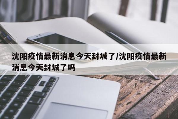 沈阳疫情最新消息今天封城了/沈阳疫情最新消息今天封城了吗