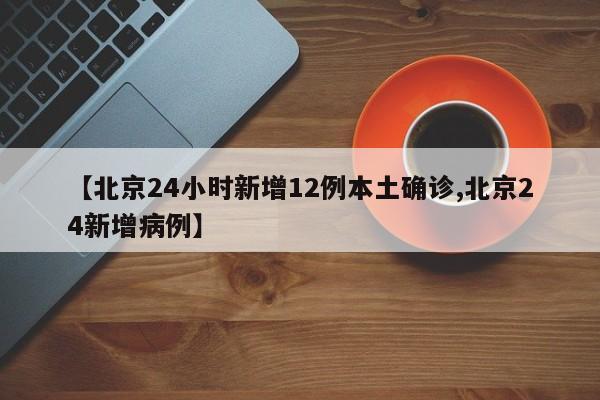 【北京24小时新增12例本土确诊,北京24新增病例】
