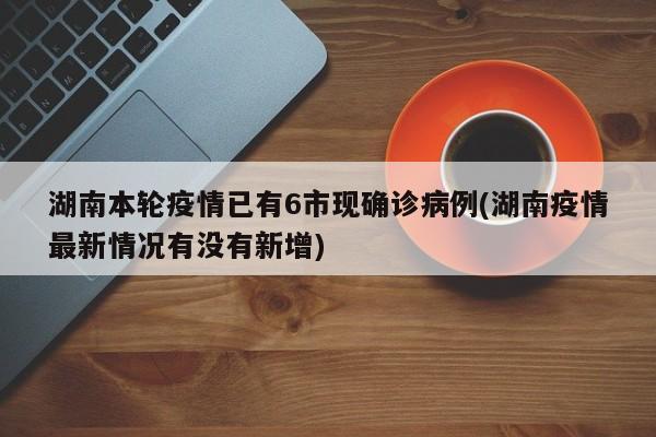 湖南本轮疫情已有6市现确诊病例(湖南疫情最新情况有没有新增)