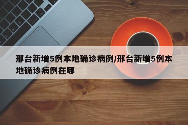 邢台新增5例本地确诊病例/邢台新增5例本地确诊病例在哪