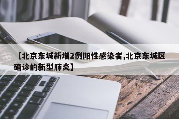 【北京东城新增2例阳性感染者,北京东城区确诊的新型肺炎】