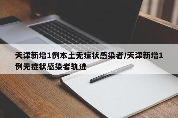 天津新增1例本土无症状感染者/天津新增1例无症状感染者轨迹
