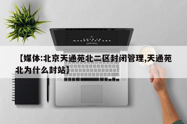 【媒体:北京天通苑北二区封闭管理,天通苑北为什么封站】