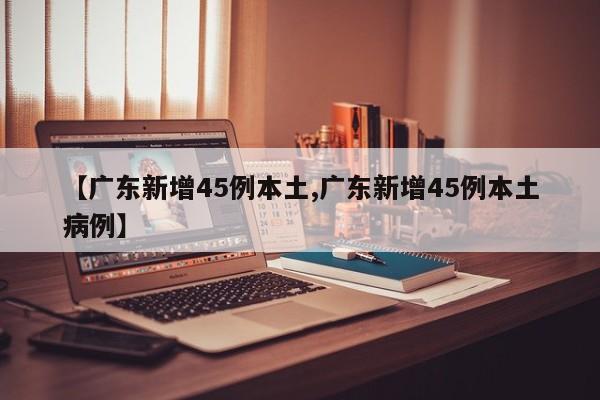 【广东新增45例本土,广东新增45例本土病例】
