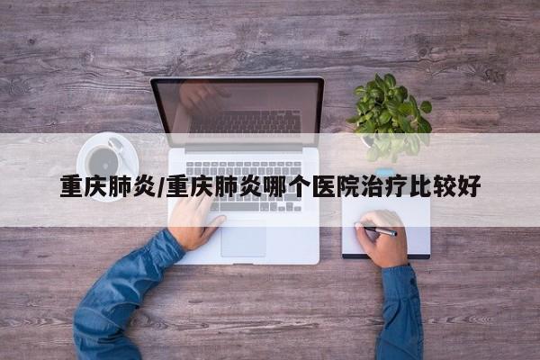 重庆肺炎/重庆肺炎哪个医院治疗比较好
