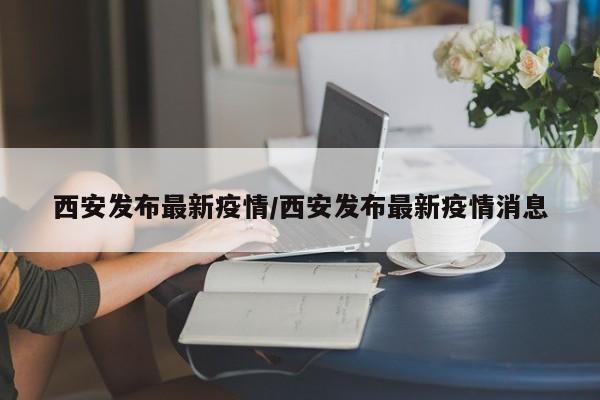 西安发布最新疫情/西安发布最新疫情消息