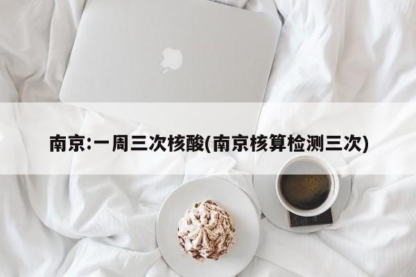 南京:一周三次核酸(南京核算检测三次)