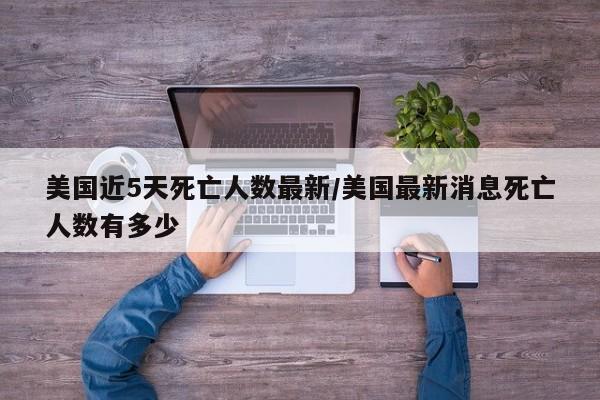 美国近5天死亡人数最新/美国最新消息死亡人数有多少