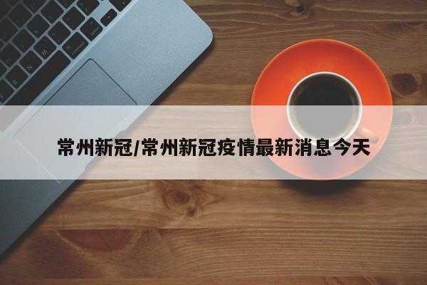 常州新冠/常州新冠疫情最新消息今天