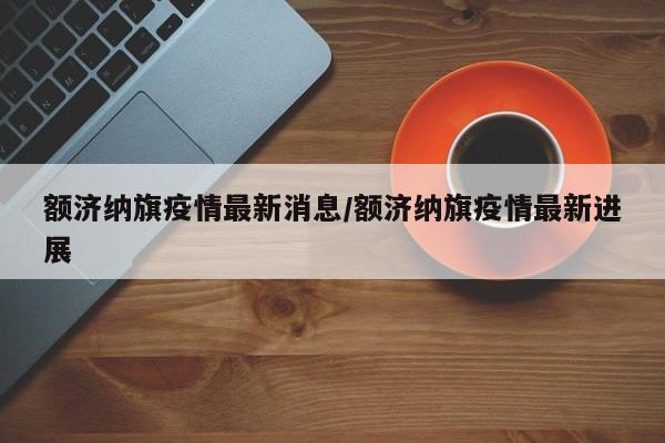 额济纳旗疫情最新消息/额济纳旗疫情最新进展
