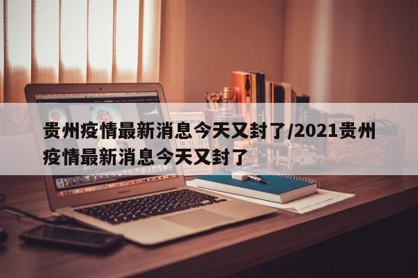 贵州疫情最新消息今天又封了/2021贵州疫情最新消息今天又封了