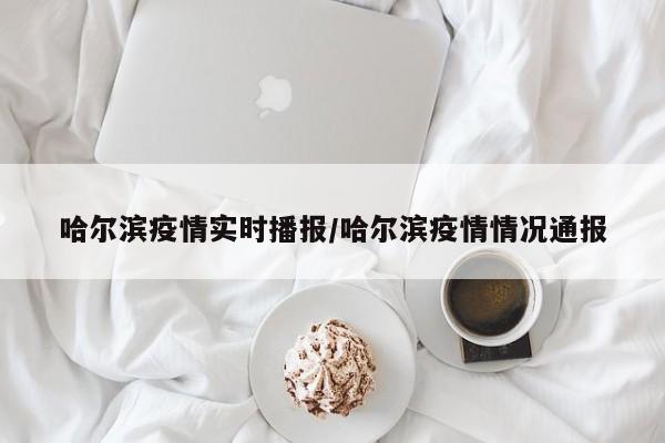 哈尔滨疫情实时播报/哈尔滨疫情情况通报