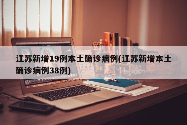 江苏新增19例本土确诊病例(江苏新增本土确诊病例38例)