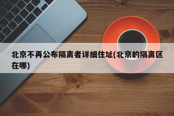 北京不再公布隔离者详细住址(北京的隔离区在哪)