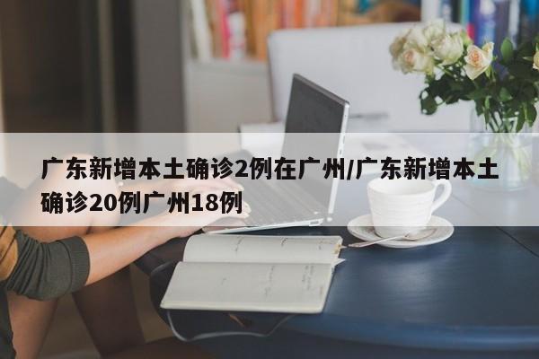 广东新增本土确诊2例在广州/广东新增本土确诊20例广州18例