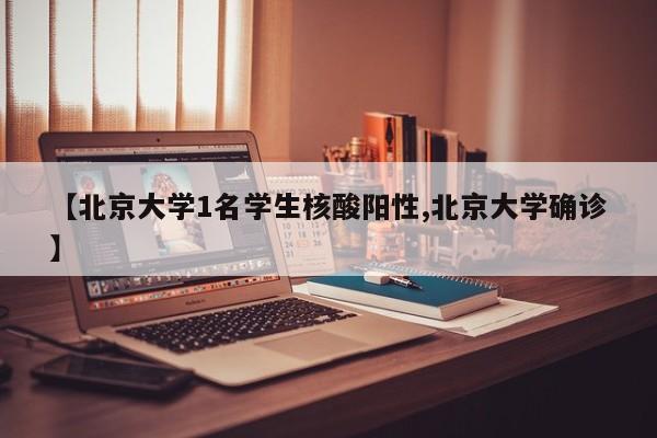 【北京大学1名学生核酸阳性,北京大学确诊】